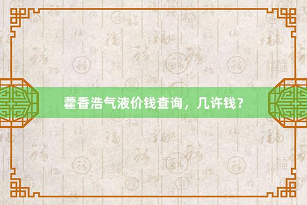 藿香浩气液价钱查询，几许钱？